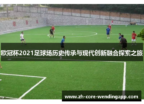 欧冠杯2021足球场历史传承与现代创新融合探索之旅