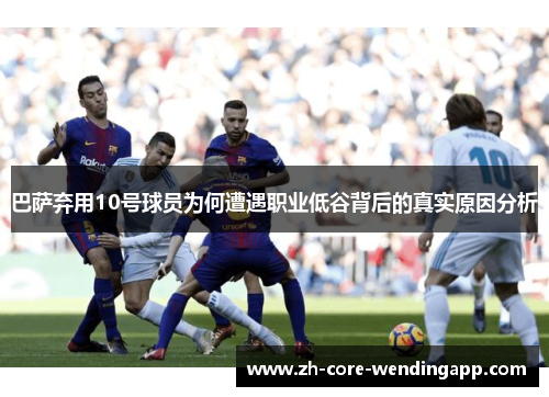 巴萨弃用10号球员为何遭遇职业低谷背后的真实原因分析