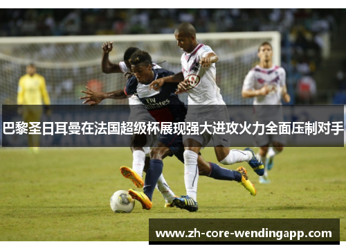 巴黎圣日耳曼在法国超级杯展现强大进攻火力全面压制对手