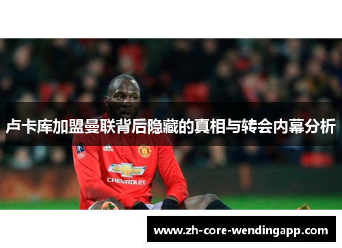 卢卡库加盟曼联背后隐藏的真相与转会内幕分析