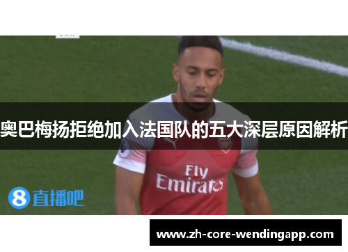 奥巴梅扬拒绝加入法国队的五大深层原因解析