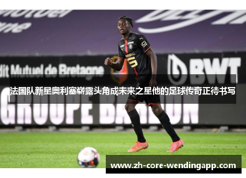 法国队新星奥利塞崭露头角成未来之星他的足球传奇正待书写