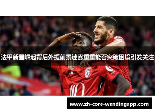 法甲新星崛起背后外援前景迷雾重重能否突破困境引发关注