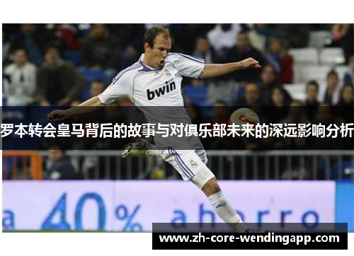罗本转会皇马背后的故事与对俱乐部未来的深远影响分析